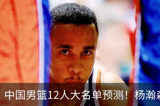 中国男篮12人大名单预测！杨瀚森领衔，王俊杰压阵，曾凡博恐遭淘汰，庞老六奇兵！