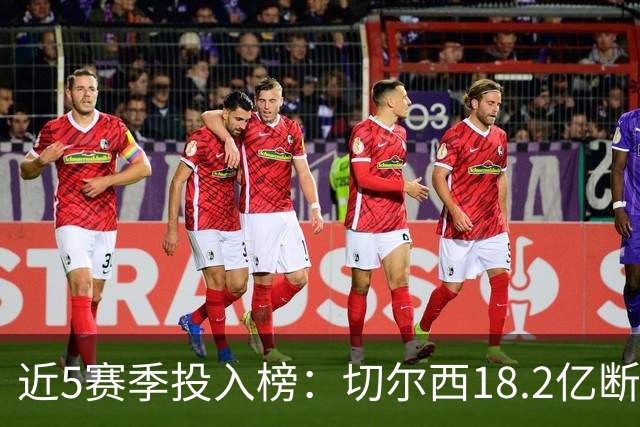 近5赛季投入榜：切尔西18.2亿断崖领跑 前11除巴黎尤文均为英超队